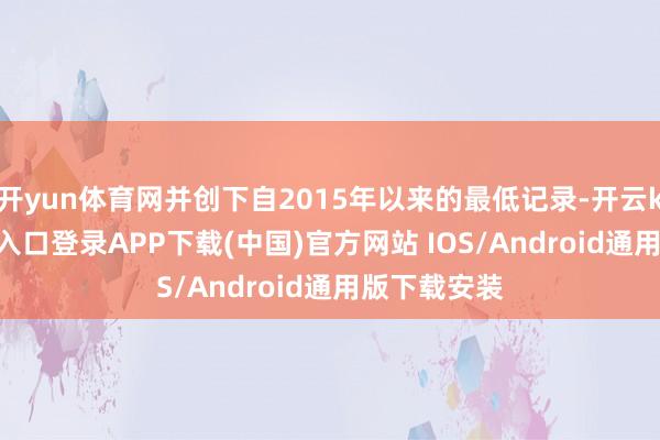 开yun体育网并创下自2015年以来的最低记录-开云kaiyun登录入口登录APP下载(中国)官方网站 IOS/Android通用版下载安装