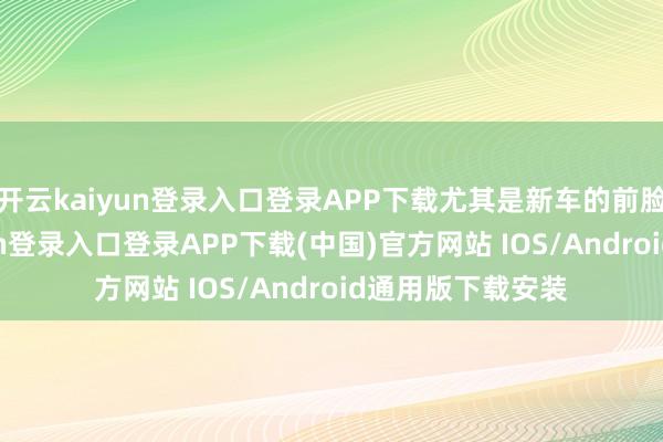 开云kaiyun登录入口登录APP下载尤其是新车的前脸部分-开云kaiyun登录入口登录APP下载(中国)官方网站 IOS/Android通用版下载安装
