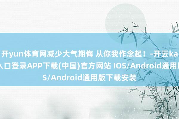 开yun体育网减少大气期侮 从你我作念起！-开云kaiyun登录入口登录APP下载(中国)官方网站 IOS/Android通用版下载安装