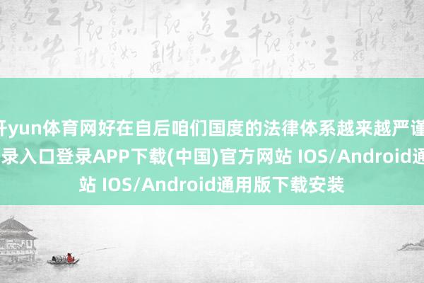 开yun体育网好在自后咱们国度的法律体系越来越严谨-开云kaiyun登录入口登录APP下载(中国)官方网站 IOS/Android通用版下载安装