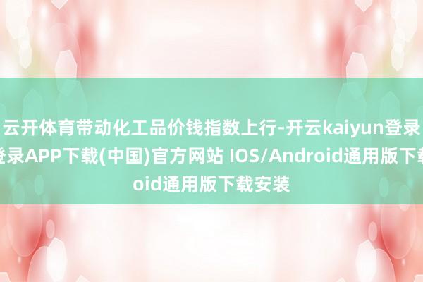 云开体育带动化工品价钱指数上行-开云kaiyun登录入口登录APP下载(中国)官方网站 IOS/Android通用版下载安装