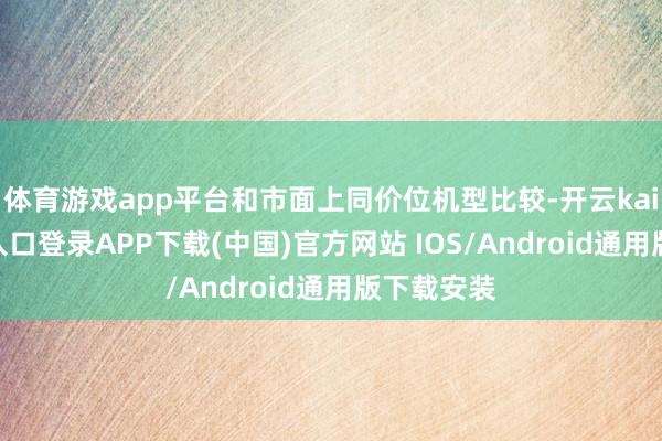 体育游戏app平台和市面上同价位机型比较-开云kaiyun登录入口登录APP下载(中国)官方网站 IOS/Android通用版下载安装