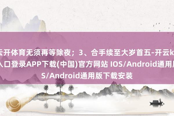 云开体育无须再等除夜；3、合手续至大岁首五-开云kaiyun登录入口登录APP下载(中国)官方网站 IOS/Android通用版下载安装