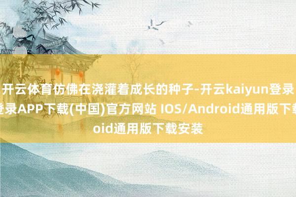 开云体育仿佛在浇灌着成长的种子-开云kaiyun登录入口登录APP下载(中国)官方网站 IOS/Android通用版下载安装