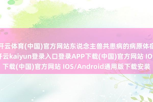 开云体育(中国)官方网站东说念主兽共患病的病原体宿主谱一般齐很宽-开云kaiyun登录入口登录APP下载(中国)官方网站 IOS/Android通用版下载安装