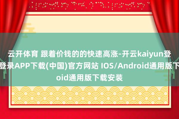 云开体育 跟着价钱的的快速高涨-开云kaiyun登录入口登录APP下载(中国)官方网站 IOS/Android通用版下载安装