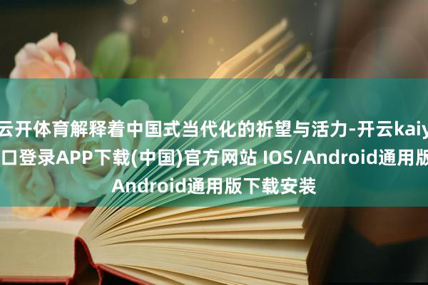 云开体育解释着中国式当代化的祈望与活力-开云kaiyun登录入口登录APP下载(中国)官方网站 IOS/Android通用版下载安装