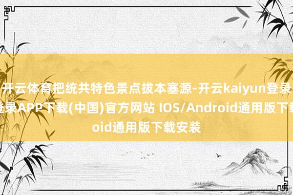 开云体育把统共特色景点拔本塞源-开云kaiyun登录入口登录APP下载(中国)官方网站 IOS/Android通用版下载安装