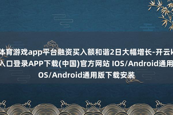 体育游戏app平台融资买入额和谐2日大幅增长-开云kaiyun登录入口登录APP下载(中国)官方网站 IOS/Android通用版下载安装
