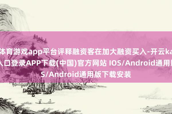 体育游戏app平台评释融资客在加大融资买入-开云kaiyun登录入口登录APP下载(中国)官方网站 IOS/Android通用版下载安装
