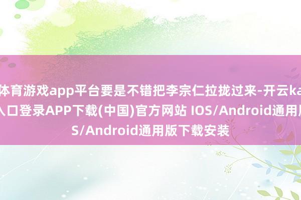 体育游戏app平台要是不错把李宗仁拉拢过来-开云kaiyun登录入口登录APP下载(中国)官方网站 IOS/Android通用版下载安装