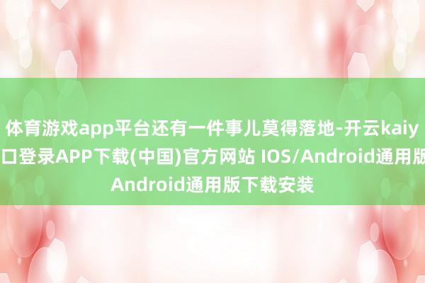 体育游戏app平台还有一件事儿莫得落地-开云kaiyun登录入口登录APP下载(中国)官方网站 IOS/Android通用版下载安装