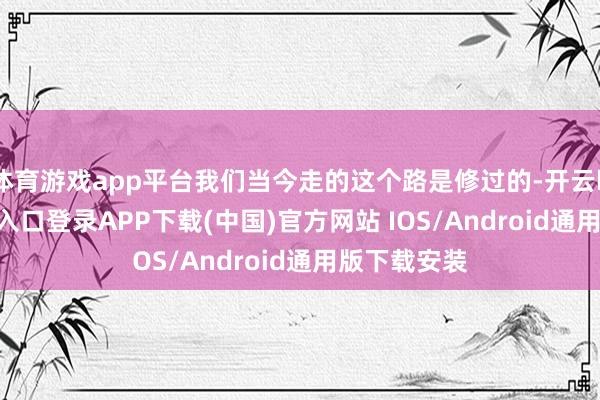 体育游戏app平台我们当今走的这个路是修过的-开云kaiyun登录入口登录APP下载(中国)官方网站 IOS/Android通用版下载安装