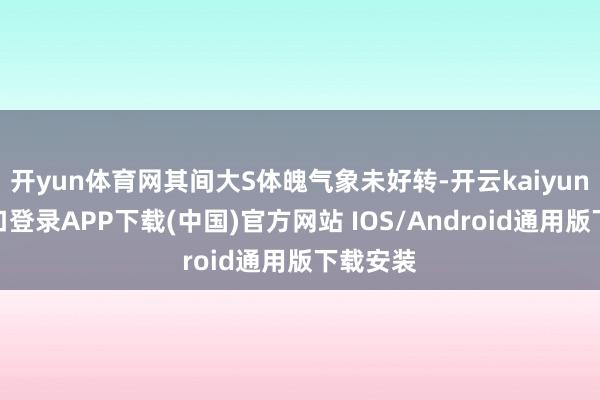 开yun体育网其间大S体魄气象未好转-开云kaiyun登录入口登录APP下载(中国)官方网站 IOS/Android通用版下载安装