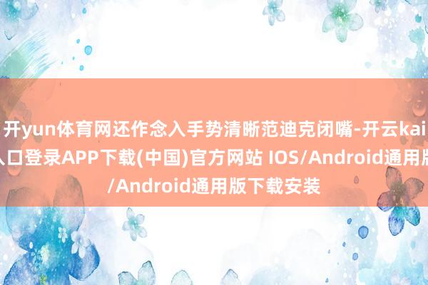 开yun体育网还作念入手势清晰范迪克闭嘴-开云kaiyun登录入口登录APP下载(中国)官方网站 IOS/Android通用版下载安装