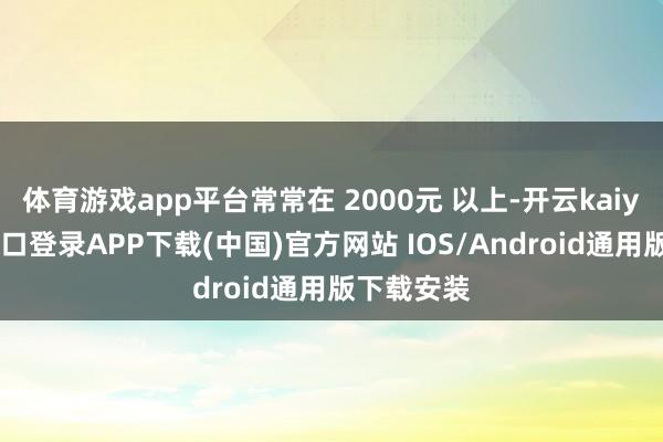 体育游戏app平台常常在 2000元 以上-开云kaiyun登录入口登录APP下载(中国)官方网站 IOS/Android通用版下载安装