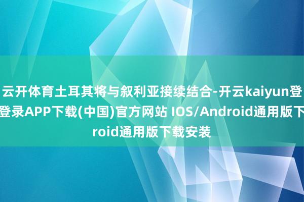 云开体育土耳其将与叙利亚接续结合-开云kaiyun登录入口登录APP下载(中国)官方网站 IOS/Android通用版下载安装