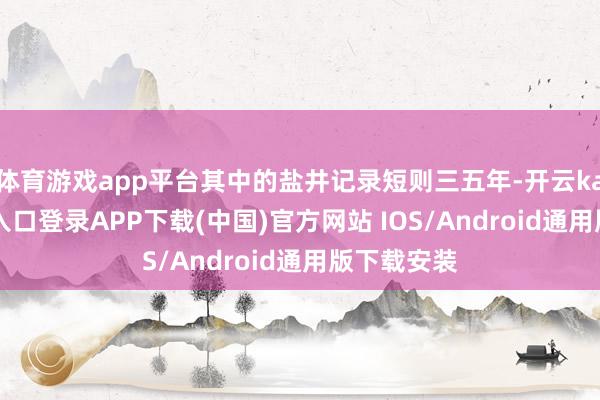 体育游戏app平台其中的盐井记录短则三五年-开云kaiyun登录入口登录APP下载(中国)官方网站 IOS/Android通用版下载安装