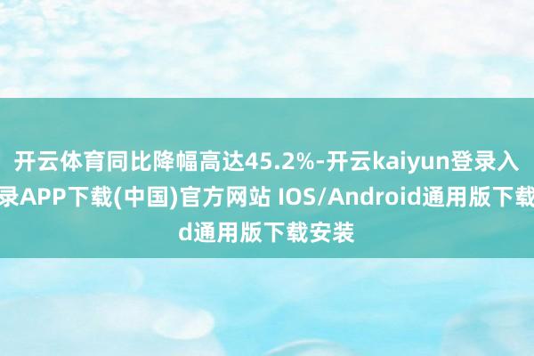 开云体育同比降幅高达45.2%-开云kaiyun登录入口登录APP下载(中国)官方网站 IOS/Android通用版下载安装