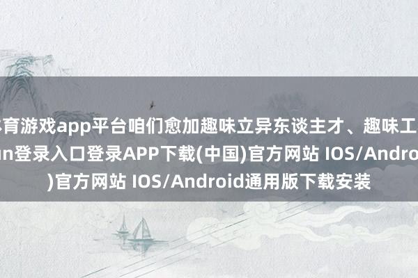 体育游戏app平台咱们愈加趣味立异东谈主才、趣味工程师文化-开云kaiyun登录入口登录APP下载(中国)官方网站 IOS/Android通用版下载安装