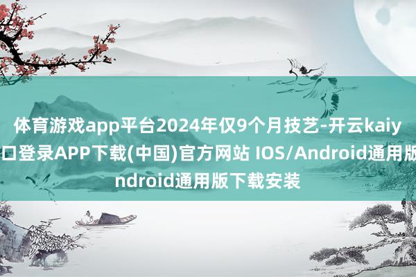 体育游戏app平台2024年仅9个月技艺-开云kaiyun登录入口登录APP下载(中国)官方网站 IOS/Android通用版下载安装