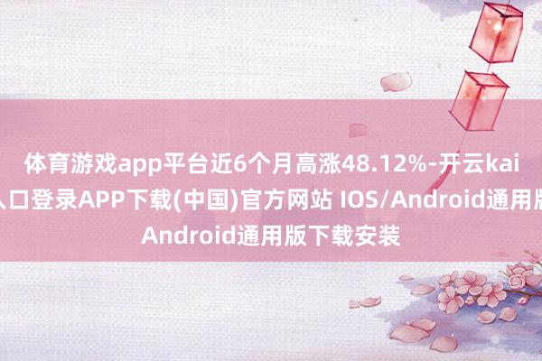 体育游戏app平台近6个月高涨48.12%-开云kaiyun登录入口登录APP下载(中国)官方网站 IOS/Android通用版下载安装