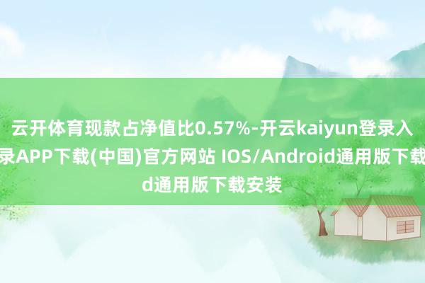 云开体育现款占净值比0.57%-开云kaiyun登录入口登录APP下载(中国)官方网站 IOS/Android通用版下载安装
