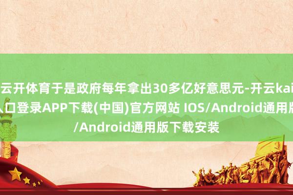 云开体育于是政府每年拿出30多亿好意思元-开云kaiyun登录入口登录APP下载(中国)官方网站 IOS/Android通用版下载安装