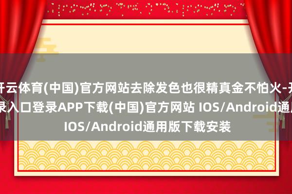 开云体育(中国)官方网站去除发色也很精真金不怕火-开云kaiyun登录入口登录APP下载(中国)官方网站 IOS/Android通用版下载安装