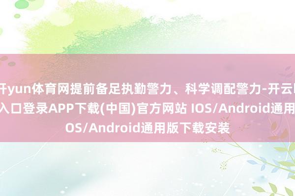 开yun体育网提前备足执勤警力、科学调配警力-开云kaiyun登录入口登录APP下载(中国)官方网站 IOS/Android通用版下载安装