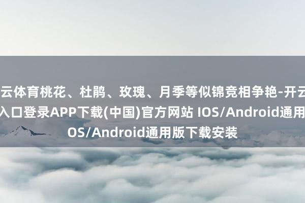 开云体育桃花、杜鹃、玫瑰、月季等似锦竞相争艳-开云kaiyun登录入口登录APP下载(中国)官方网站 IOS/Android通用版下载安装