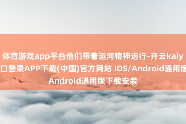 体育游戏app平台他们带着运河精神远行-开云kaiyun登录入口登录APP下载(中国)官方网站 IOS/Android通用版下载安装