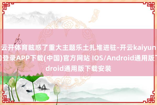 云开体育眩惑了重大主题乐土扎堆进驻-开云kaiyun登录入口登录APP下载(中国)官方网站 IOS/Android通用版下载安装