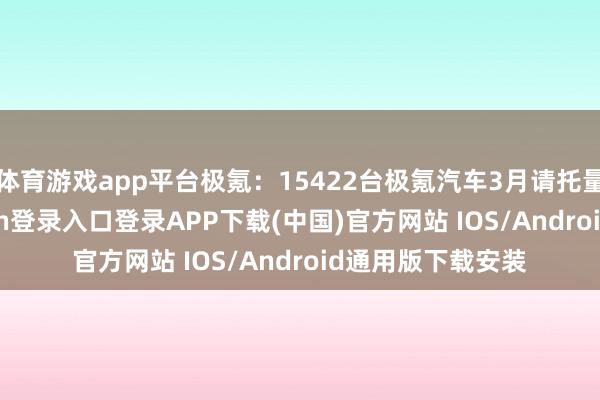体育游戏app平台极氪：15422台极氪汽车3月请托量达15-开云kaiyun登录入口登录APP下载(中国)官方网站 IOS/Android通用版下载安装