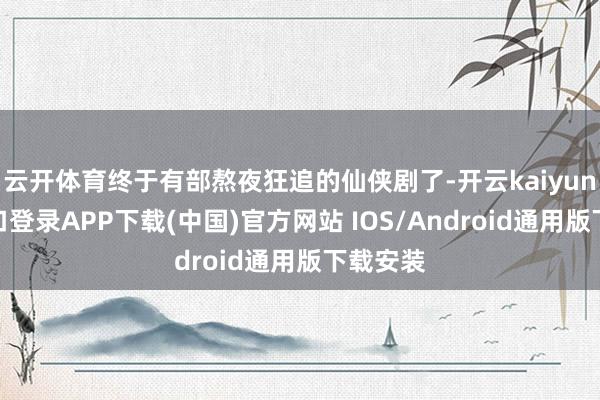 云开体育终于有部熬夜狂追的仙侠剧了-开云kaiyun登录入口登录APP下载(中国)官方网站 IOS/Android通用版下载安装