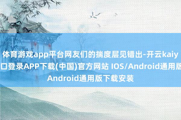 体育游戏app平台网友们的揣度层见错出-开云kaiyun登录入口登录APP下载(中国)官方网站 IOS/Android通用版下载安装