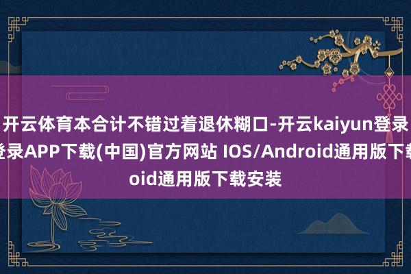 开云体育本合计不错过着退休糊口-开云kaiyun登录入口登录APP下载(中国)官方网站 IOS/Android通用版下载安装