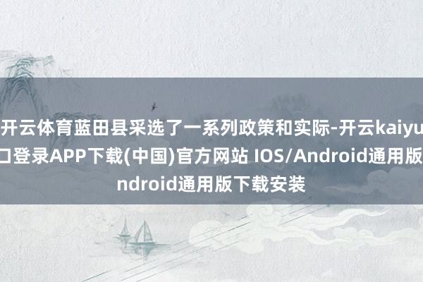 开云体育蓝田县采选了一系列政策和实际-开云kaiyun登录入口登录APP下载(中国)官方网站 IOS/Android通用版下载安装