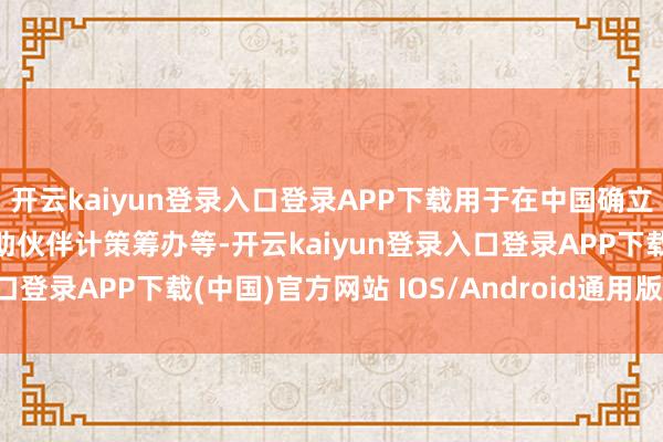 开云kaiyun登录入口登录APP下载用于在中国确立新代表处、深化在华互助伙伴计策筹办等-开云kaiyun登录入口登录APP下载(中国)官方网站 IOS/Android通用版下载安装