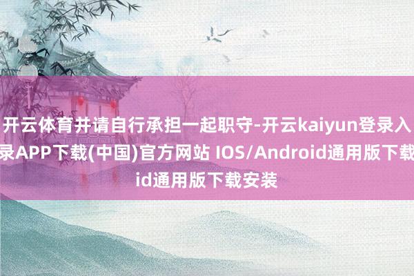 开云体育并请自行承担一起职守-开云kaiyun登录入口登录APP下载(中国)官方网站 IOS/Android通用版下载安装