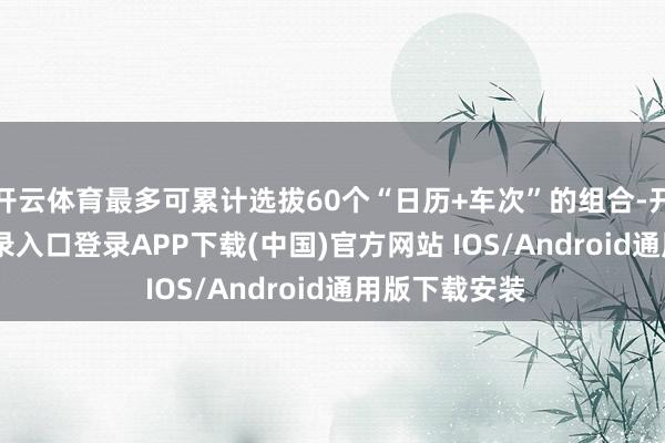 开云体育最多可累计选拔60个“日历+车次”的组合-开云kaiyun登录入口登录APP下载(中国)官方网站 IOS/Android通用版下载安装