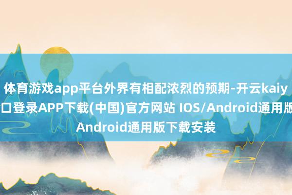 体育游戏app平台外界有相配浓烈的预期-开云kaiyun登录入口登录APP下载(中国)官方网站 IOS/Android通用版下载安装