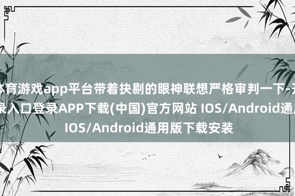 体育游戏app平台带着抉剔的眼神联想严格审判一下-开云kaiyun登录入口登录APP下载(中国)官方网站 IOS/Android通用版下载安装
